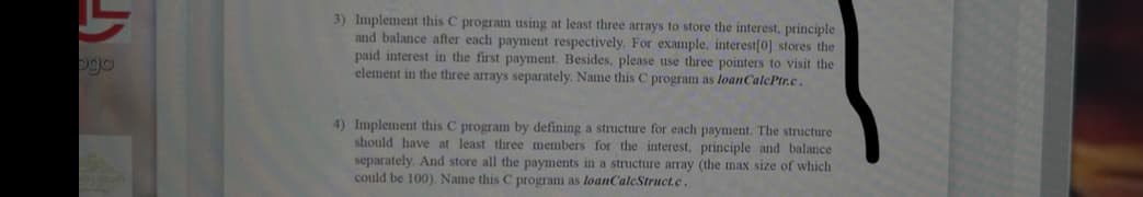 3) Implement this C program using at least three arrays to store the interest, principle
and balance after each payment respectively. For example, interest[0] stores the
paid interest in the first payment. Besides, please use three pointers to visit the
element in the three arrays separately. Name this C program as loanCalcPtr.c.
ogo
4) Implement this C program by defining a structure for each payment. The structure
should have at least three members for the interest, principle and balance
separately. And store all the payments in a structure array (the max size of which
could be 100). Name this C program as loanCaleStruct.c.
