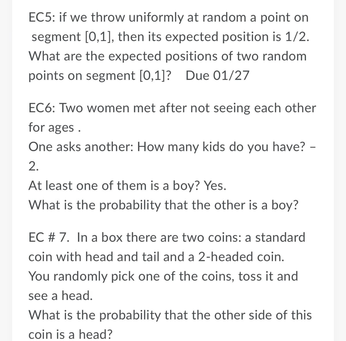 EC5: if we throw uniformly at random a point on
segment [0,1], then its expected position is 1/2.
What are the expected positions of two random
points on segment [0,1]? Due 01/27
EC6: Two women met after not seeing each other
for ages .
One asks another: How many kids do you have? -
2.
At least one of them is a boy? Yes.
What is the probability that the other is a boy?
EC # 7. In a box there are two coins: a standard
coin with head and tail and a 2-headed coin.
You randomly pick one of the coins, toss it and
see a head.
What is the probability that the other side of this
coin is a head?

