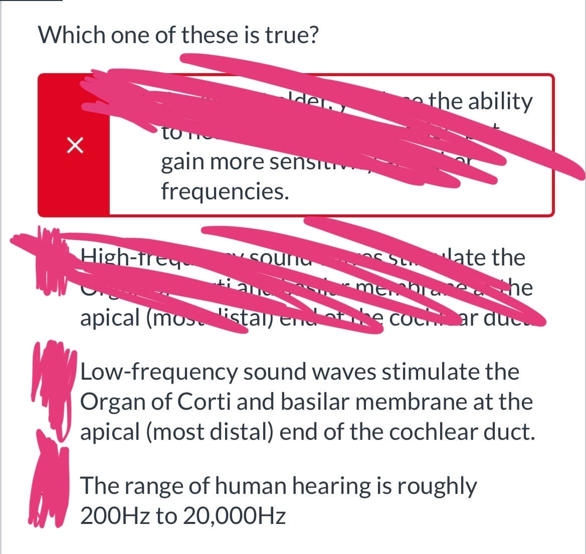 Which one of these is true?
X
to
gain more sensit
frequencies.
High-freq
den
Soun
iam
apical (mos ista
listal) en
Su
the ability
late the
he
ты
the cocar duc
Low-frequency sound waves stimulate the
Organ of Corti and basilar membrane at the
apical (most distal) end of the cochlear duct.
The range of human hearing is roughly
200Hz to 20,000Hz