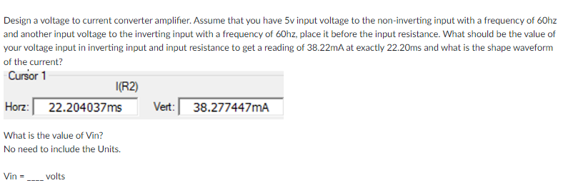 Design a voltage to current converter amplifier. Assume that you have 5v input voltage to the non-inverting input with a frequency of 60hz
and another input voltage to the inverting input with a frequency of 60hz, place it before the input resistance. What should be the value of
your voltage input in inverting input and input resistance to get a reading of 38.22mA at exactly 22.20ms and what is the shape waveform
of the current?
Cursor 1
I(R2)
Horz: 22.204037ms
Vert: 38.277447mA
What is the value of Vin?
No need to include the Units.
Vin =
volts
