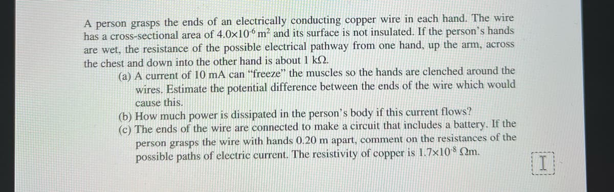 A person grasps the ends of an electrically conducting copper wire in each hand. The wire
has a cross-sectional area of 4.0x106 m² and its surface is not insulated. If the person's hands
are wet, the resistance of the possible electrical pathway from one hand, up the arm, across
the chest and down into the other hand is about 1 kQ.
(a) A current of 10 mA can “freeze" the muscles so the hands are clenched around the
wires. Estimate the potential difference between the ends of the wire which would
cause this.
(b) How much power is dissipated in the person's body if this current flows?
(c) The ends of the wire are connected to make a circuit that includes a battery, If the
person grasps the wire with hands 0.20 m apart, comment on the resistances of the
possible paths of electric current. The resistivity of copper is 1.7×108 Qm.
