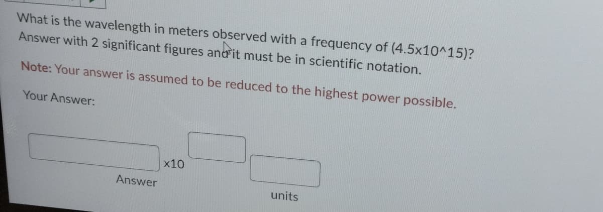 What is the wavelength in meters observed with a frequency of (4.5x10^15)?
Answer with 2 significant figures and it must be in scientific notation.
Note: Your answer is assumed to be reduced to the highest power possible.
Your Answer:
Answer
x10
units