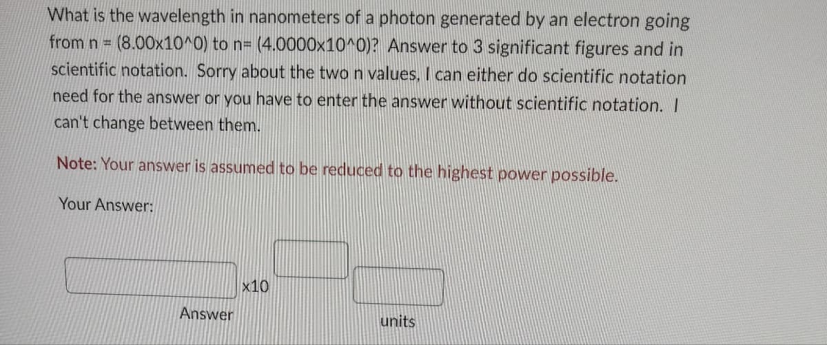What is the wavelength in nanometers of a photon generated by an electron going
from n = (8.00x10^0) to n= (4.0000x10^0)? Answer to 3 significant figures and in
scientific notation. Sorry about the two n values, I can either do scientific notation
need for the answer or you have to enter the answer without scientific notation. I
can't change between them.
Note: Your answer is assumed to be reduced to the highest power possible.
Your Answer:
Answer
x10
units