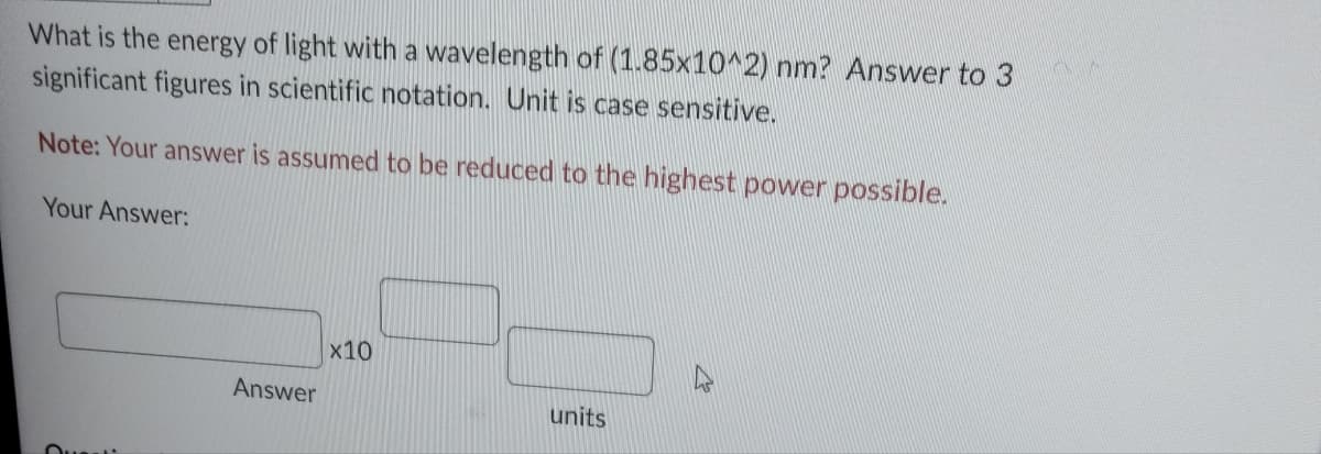 What is the energy of light with a wavelength of (1.85x10^2) nm? Answer to 3
significant figures in scientific notation. Unit is case sensitive.
Note: Your answer is assumed to be reduced to the highest power possible.
Your Answer:
Answer
x10
units