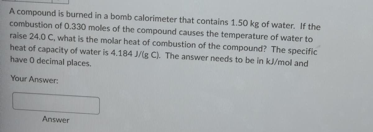 A compound is burned in a bomb calorimeter that contains 1.50 kg of water. If the
combustion of 0.330 moles of the compound causes the temperature of water to
raise 24.0 C, what is the molar heat of combustion of the compound? The specific
heat of capacity of water is 4.184 J/(g C). The answer needs to be in kJ/mol and
have 0 decimal places.
Your Answer:
Answer