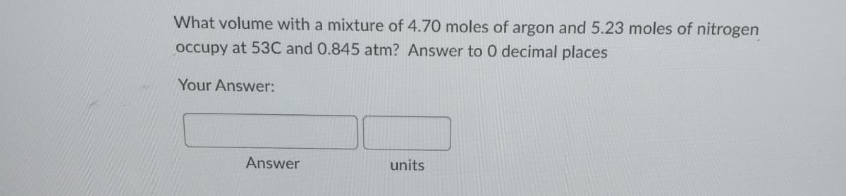 What volume with a mixture of 4.70 moles of argon and 5.23 moles of nitrogen
occupy at 53C and 0.845 atm? Answer to 0 decimal places
Your Answer:
Answer
units