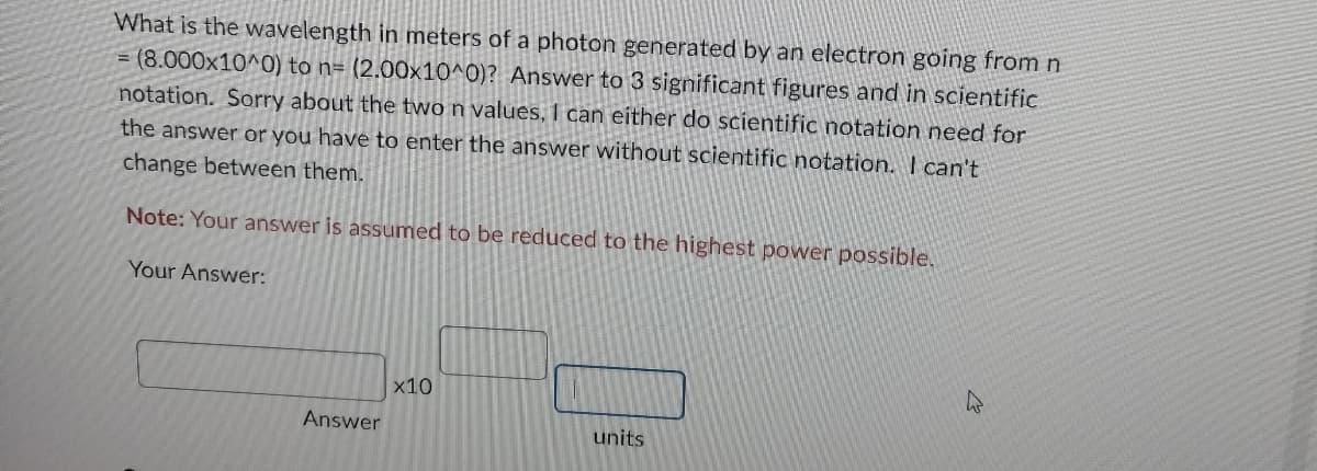 What is the wavelength in meters of a photon generated by an electron going from n
=(8.000x10^0) to n= (2.00x10^0)? Answer to 3 significant figures and in scientific
notation. Sorry about the two n values, I can either do scientific notation need for
the answer or you have to enter the answer without scientific notation. I can't
change between them.
Note: Your answer is assumed to be reduced to the highest power possible.
Your Answer:
Answer
x10
units