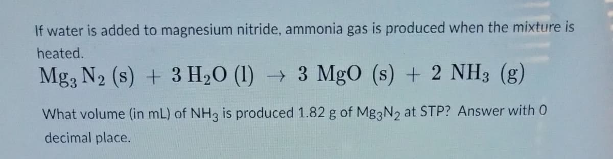 If water is added to magnesium nitride, ammonia gas is produced when the mixture is
heated.
Mg, N2 (s) + 3 H₂O (1) → 3 MgO (s) + 2 NH3 (g)
What volume (in mL) of NH3 is produced 1.82 g of Mg3N2 at STP? Answer with 0
decimal place.