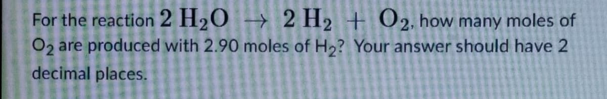 For the reaction 2 H₂O → 2 H₂ + O2, how many moles of
O2 are produced with 2.90 moles of H₂? Your answer should have 2
decimal places.
