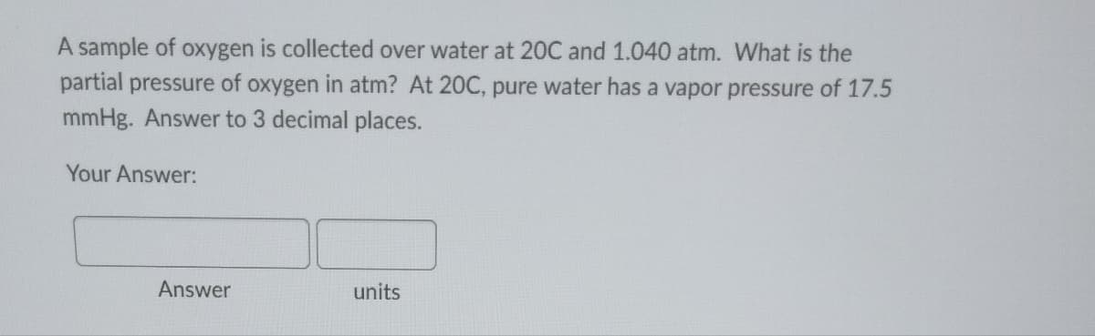 A sample of oxygen is collected over water at 20C and 1.040 atm. What is the
partial pressure of oxygen in atm? At 20C, pure water has a vapor pressure of 17.5
mmHg. Answer to 3 decimal places.
Your Answer:
Answer
units