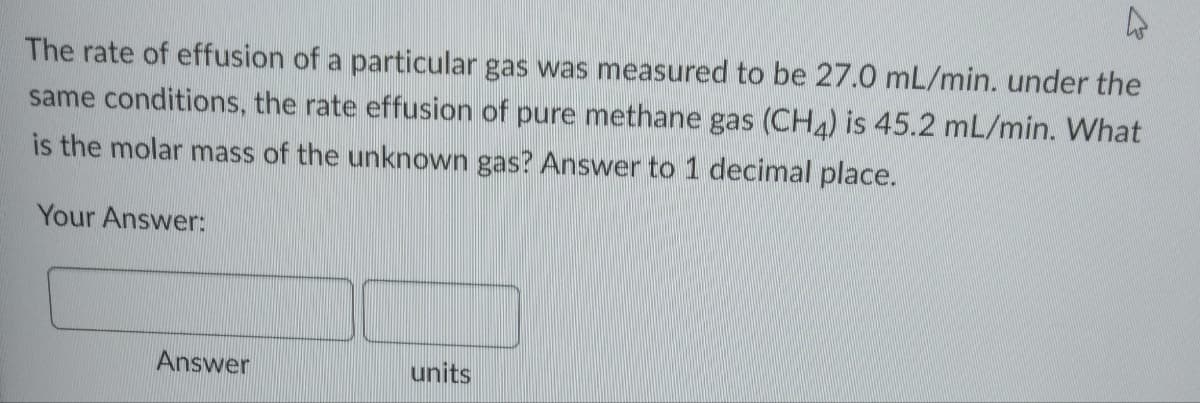 A
The rate of effusion of a particular gas was measured to be 27.0 mL/min. under the
same conditions, the rate effusion of pure methane gas (CH4) is 45.2 mL/min. What
is the molar mass of the unknown gas? Answer to 1 decimal place.
Your Answer:
Answer
units