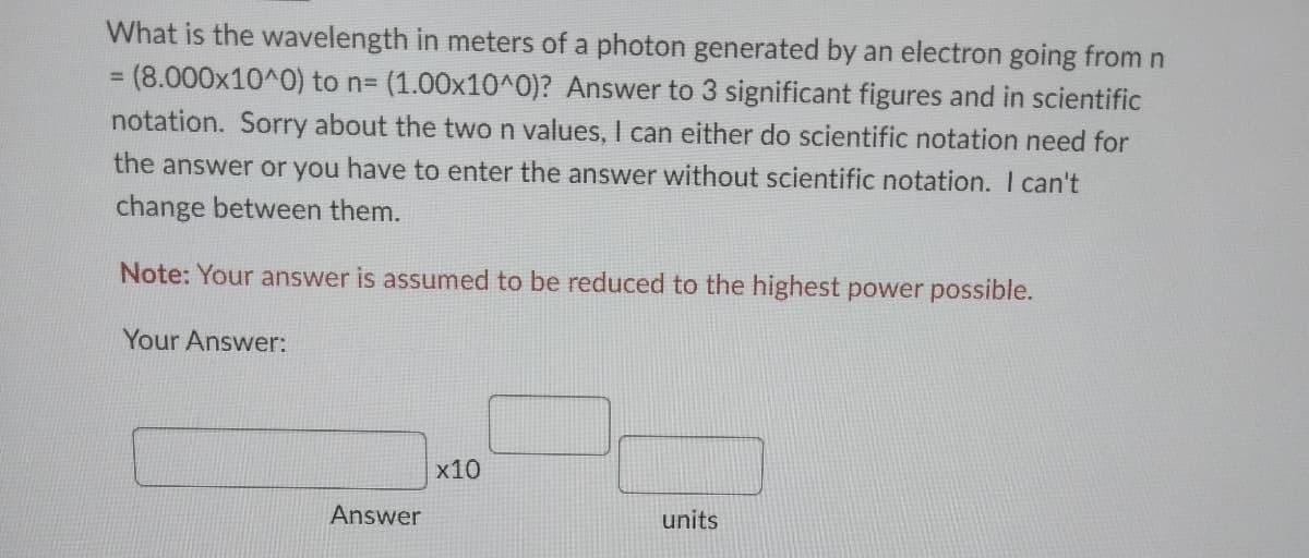 What is the wavelength in meters of a photon generated by an electron going from n
= (8.000x10^0) to n= (1.00x10^0)? Answer to 3 significant figures and in scientific
notation. Sorry about the two n values, I can either do scientific notation need for
the answer or you have to enter the answer without scientific notation. I can't
change between them.
Note: Your answer is assumed to be reduced to the highest power possible.
Your Answer:
Answer
x10
units