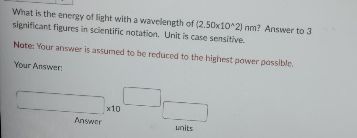 What is the energy of light with a wavelength of (2.50x10^2) nm? Answer to 3
significant figures in scientific notation. Unit is case sensitive.
Note: Your answer is assumed to be reduced to the highest power possible.
Your Answer:
Answer
x10
units