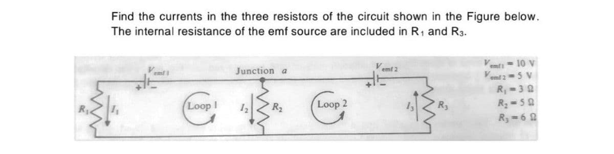 Find the currents in the three resistors of the circuit shown in the Figure below.
The internal resistance of the emf source are included in R, and R3.
emfi = 10 v
Vemt 2 =5 V
emf 1
Junction a
emf 2
R =32
R=50
Ry=6 2
Loop I
Loop 2
