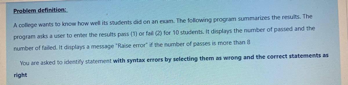 Problem definition:
A college wants to know how well its students did on an exam. The following program summarizes the results. The
program asks a user to enter the results pass (1) or fail (2) for 10 students. It displays the number of passed and the
number of failed. It displays a message "Raise error" if the number of passes is more than 8
You are asked to identify statement with syntax errors by selecting them as wrong and the correct statements as
right
