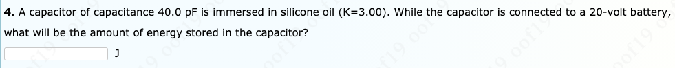 4. A capacitor of capacitance 40.0 pF is immersed in silicone oil (K=3.00). While the capacitor is connected to a 20-volt battery,
what will be the amount of energy stored in the capacitor?
