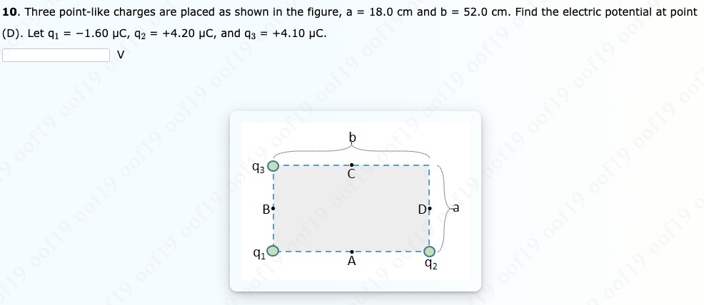 10. Three point-like charges are placed as shown in the figure, a = 18.0 cm and b = 52.0 cm. Find the electric potential at point
(D). Let q1 = -1.60 µC, q2 = +4.20 µC, and q3 = +4.10 µc.
oof19 0of19 oofl9 0of19 oof
pof19 0of19
19.00f19 0of19.00f19.0of19.0of1
91
Di
92
oof19 oof19
