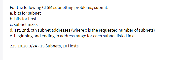 For the following CLSM subnetting problems, submit:
a. bits for subnet
b. bits for host
c. subnet mask
d. 1st, 2nd, xth subnet addresses (where x is the requested number of subnets)
e. beginning and ending ip address range for each subnet listed in d.
225.10.20.0/24 - 15 Subnets, 10 Hosts