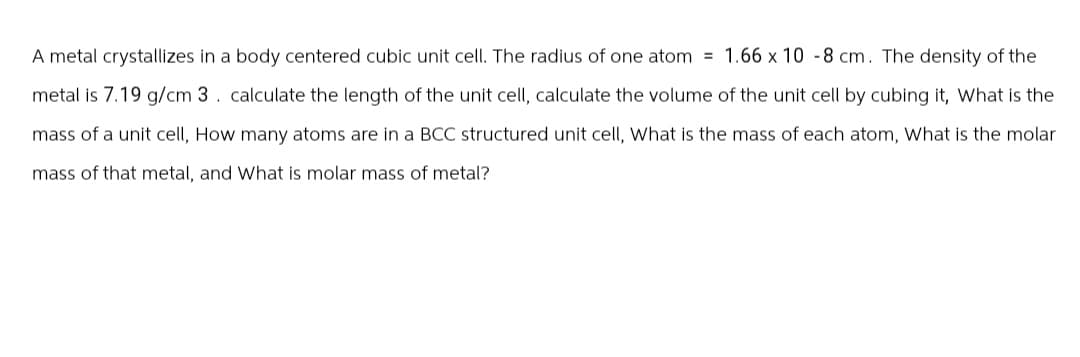 A metal crystallizes in a body centered cubic unit cell. The radius of one atom = 1.66 x 10 -8 cm. The density of the
metal is 7.19 g/cm 3. calculate the length of the unit cell, calculate the volume of the unit cell by cubing it, What is the
mass of a unit cell, How many atoms are in a BCC structured unit cell, What is the mass of each atom, What is the molar
mass of that metal, and What is molar mass of metal?