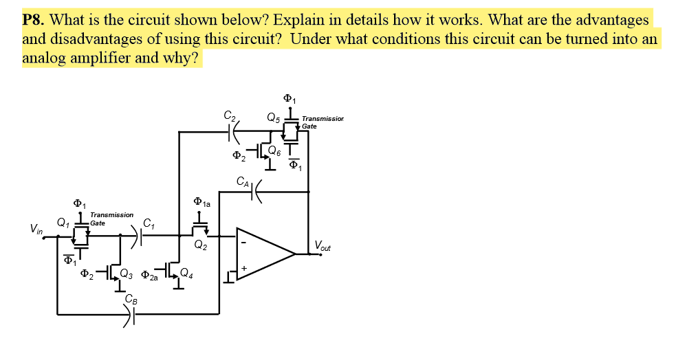 P8. What is the circuit shown below? Explain in details how it works. What are the advantages
and disadvantages of using this circuit? Under what conditions this circuit can be turned into an
analog amplifier and why?
Q5
Transmission
Gate
1a
Transmission
C,
Q
Vin
Gate
Q2
Vout
Q3 P2a
Q4
