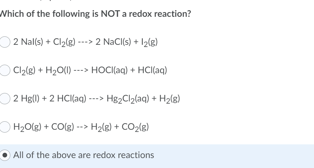 Which of the following is NOT a redox reaction?
2 Nal(s) + Cl₂(g) ---> 2 NaCl(s) + 1₂(g)
Cl₂(g) + H₂O(l) ---> HOCI(aq) + HCl(aq)
2 Hg(1) + 2 HCl(aq) --
H₂O(g) + CO(g)
-->
› Hg₂Cl₂(aq) + H₂(g)
--->
H₂(g) + CO₂(g)
All of the above are redox reactions