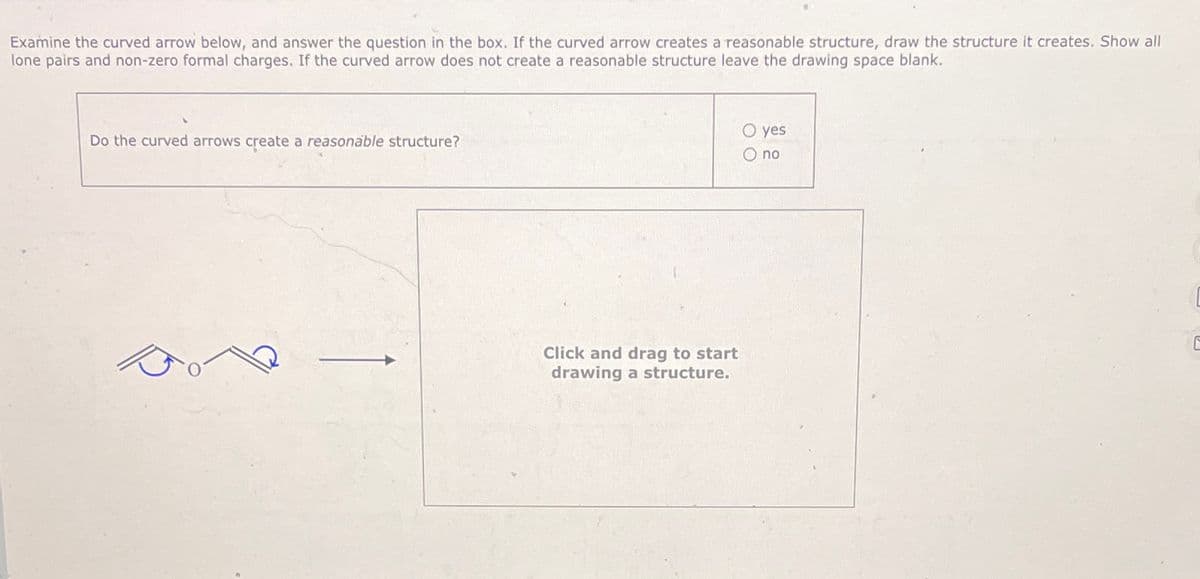 Examine the curved arrow below, and answer the question in the box. If the curved arrow creates a reasonable structure, draw the structure it creates. Show all
lone pairs and non-zero formal charges. If the curved arrow does not create a reasonable structure leave the drawing space blank.
Do the curved arrows create a reasonable structure?
Click and drag to start
drawing a structure.
O yes
O no
ㄷ