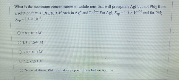 What is the maximum concentration of iodide ions that will precipitate Agl but not Pbl2 from
a solution that is 1.8 x 10-3 M each in Ag and Pb²+? For Agl, Ksp=1.5 x 10-16 a and for Pbl2.
Ksp = 1.4 x
4 × 10-8.
02.8 x 10 M
83 x 10-14 M
7.8 x 10- M
12x 10- M
None of these, Pbly will always precipitate before Agl. .