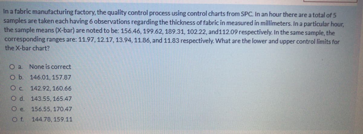 In a fabric manufacturing factory, the quality control process using control charts from SPC. In an hour there are a total of 5
samples are taken each having 6 observations regarding the thickness of fabric in measured in millimeters. In a particular hour,
the sample means (X-bar) are noted to be: 156.46, 199.62, 189.31, 102.22, and112.09 respectively. In the same sample, the
corresponding ranges are: 11.97, 12.17, 13.94, 11.86, and 11.83 respectively. What are the lower and upper control limits for
the X-bar chart?
O a. None is correct
O b. 146.01, 157.87
Oc. 142.92, 160.66
Od. 143.55, 165.47
Oe. 156.55, 170.47
Of.
144.78, 159.11
