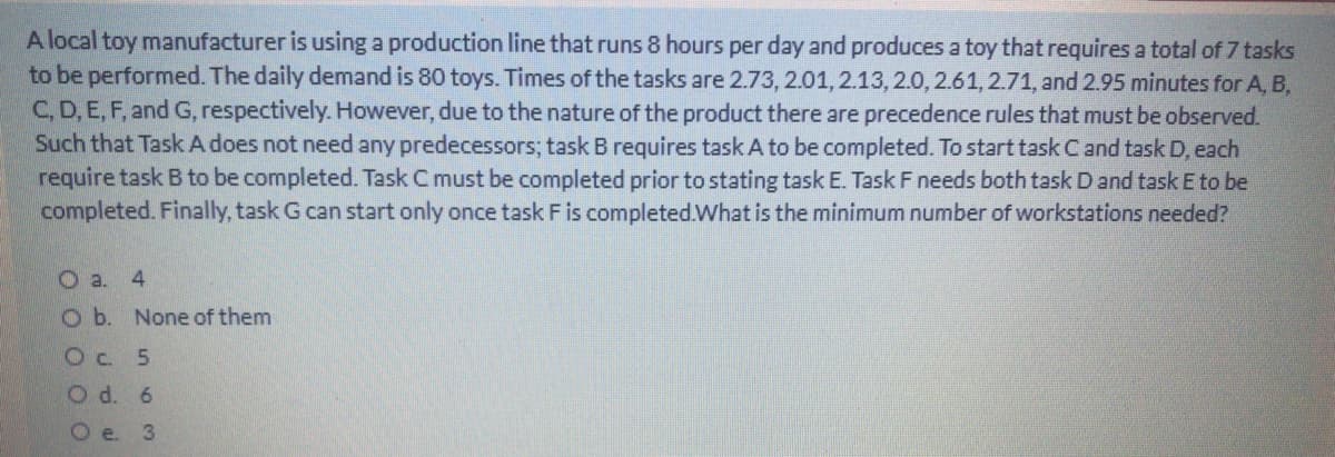 A local toy manufacturer is using a production line that runs 8 hours per day and produces a toy that requires a total of 7 tasks
to be performed. The daily demand is 80 toys. Times of the tasks are 2.73, 2.01, 2.13,2.0, 2.61, 2.71, and 2.95 minutes for A, B,
C, D, E, F, and G, respectively. However, due to the nature of the product there are precedence rules that must be observed.
Such that Task A does not need any predecessors; task B requires task A to be completed. To start task Cand task D, each
require task B to be completed. Task Cmust be completed prior to stating task E. Task F needs both task D and taskE to be
completed. Finally, task G can start only once task F is completed.What is the minimum number of workstations needed?
O a. 4
O b. None of them
Oc. 5
O d. 6
