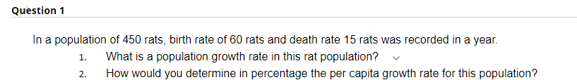 Question 1
In a population of 450 rats, birth rate of 60 rats and death rate 15 rats was recorded in a year.
1.
What is a population growth rate in this rat population?
2.
How would you determine in percentage the per capita growth rate for this population?