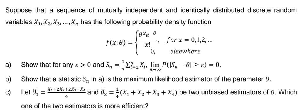 Suppose that a sequence of mutually independent and identically distributed discrete random
variables X₁, X₂, X3, ..., Xn has the following probability density function
a)
b)
c)
f(x; 0) =
0xe-0
x!
0,
J
for x = 0,1,2,...
elsewhere
Show that for any & > 0 and S₂ = = =₁ X₁, lim P(|S₂ − 0| ≥ ɛ) = 0.
n
n-00
one of the two estimators is more efficient?
Show that a statistic S₁ in a) is the maximum likelihood estimator of the parameter 8.
Let Ô₁ =
X1+2X2+2X3-X4
4
¹ and Ô₂ = ²(X₁ + X₂ + X3 + X4) be two unbiased estimators of 0. Which