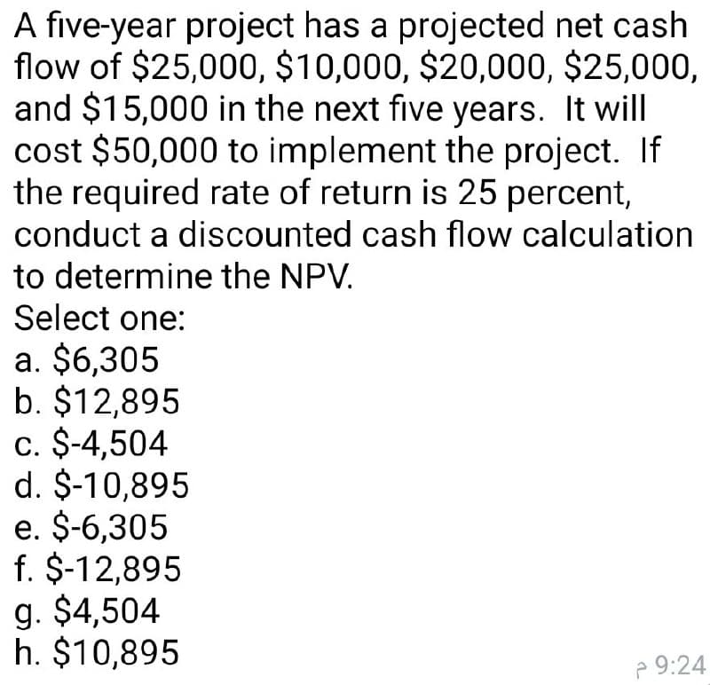 A five-year project has a projected net cash
flow of $25,000, $10,000, $20,000, $25,000,
and $15,000 in the next five years. It will
cost $50,000 to implement the project. If
the required rate of return is 25 percent,
conduct a discounted cash flow calculation
to determine the NPV.
Select one:
a. $6,305
b. $12,895
c. $-4,504
d. $-10,895
e. $-6,305
f. $-12,895
g. $4,504
h. $10,895
2 9:24
