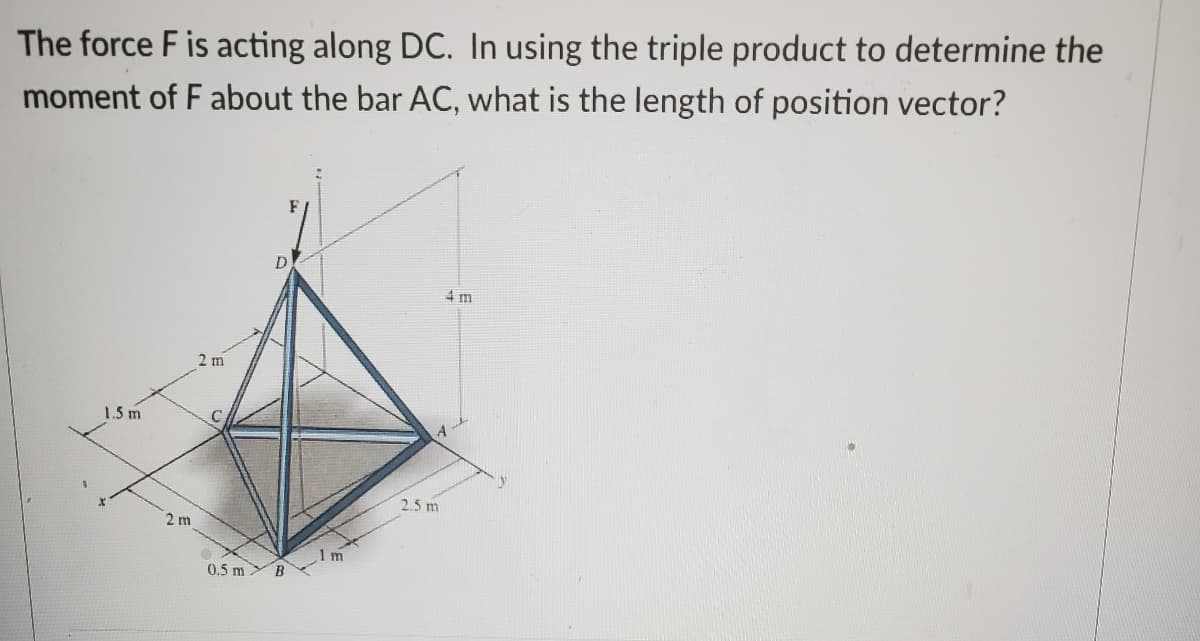 The force F is acting along DC. In using the triple product to determine the
moment of F about the bar AC, what is the length of position vector?
1.5 m
2 m
2 m
D
0.5 m B
1m
2.5 m
4 m