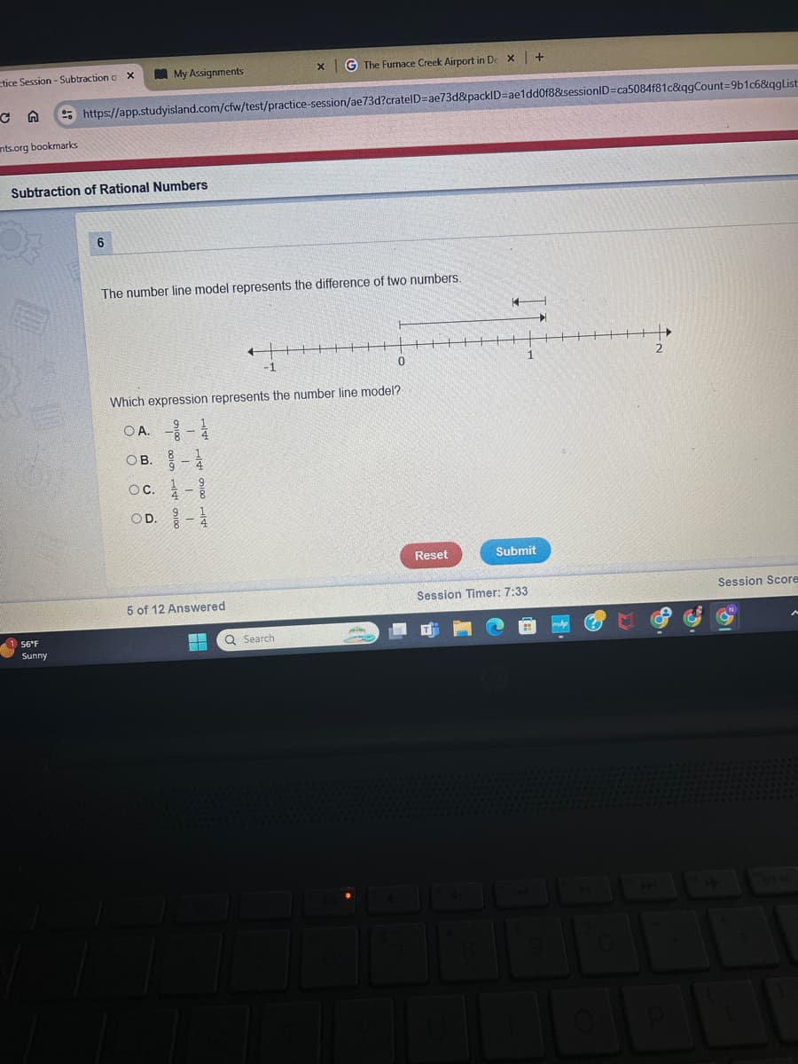 tice Session - Subtraction o x
My Assignments
x G The Furnace Creek Airport in De x +
CA
https://app.studyisland.com/cfw/test/practice-session/ae73d?cratelD=ae73d&packID=ae1dd0f8&sessionID=ca5084f81c&qgCount=9b1c6&qgList
nts.org bookmarks
Subtraction of Rational Numbers
1 56°F
Sunny
6
The number line model represents the difference of two numbers.
-1
Which expression represents the number line model?
OA. -
OB. -
oc. -1
OD. 1-1
5 of 12 Answered
2
1
0
Reset
Submit
Session Timer: 7:33
Session Score
Q Search
9
0
O
ort sc