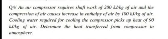 Q4/ An air compressor requires shaft work of 200 kJ/kg of air and the
compression of air causes increase in enthalpy of air by 100 kJ/kg of air.
Cooling water required for cooling the compressor picks up heat of 90
kJ/kg of air. Determine the heat transferred from compressor to
atmosphere.
