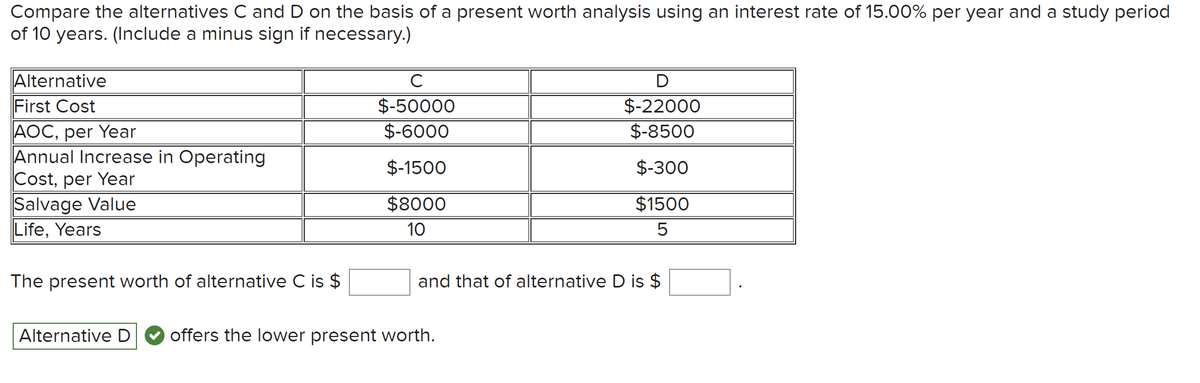 Compare the alternatives C and D on the basis of a present worth analysis using an interest rate of 15.00% per year and a study period
of 10 years. (Include a minus sign if necessary.)
Alternative
First Cost
AOC, per Year
Annual Increase in Operating
Cost, per Year
Salvage Value
Life, Years
The present worth of alternative C is $
с
$-50000
$-6000
$-1500
$8000
10
D
$-22000
$-8500
$-300
$1500
5
and that of alternative D is $
Alternative D offers the lower present worth.