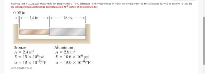 Knowing that a 0.02in gap exists when the temperature is 75°F, determine (a) the temperature at which the normal stress in the aluminum bar will be equal to -11ksi, (b)
the corresponding exact length (2 decimal places in 10-3 inches) of the aluminum bar
0.02 in.
14 in. -
Bronze
A = 2.4 in²
E = 15 x 100 psi
a = 12 x 10-6/°F
NOTE ANSWER ITEM)
18 in.
Aluminum
A = 2.8 in²
E = 10.6 × 100 psi
a= 12.9 x 10-6/°F