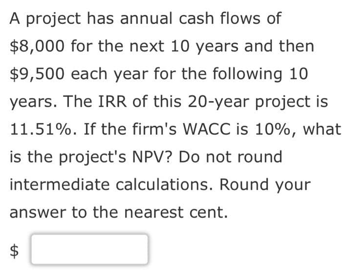 A project has annual cash flows of
$8,000 for the next 10 years and then
$9,500 each year for the following 10
years. The IRR of this 20-year project is
11.51%. If the firm's WACC is 10%, what
is the project's NPV? Do not round
intermediate calculations. Round your
answer to the nearest cent.
A