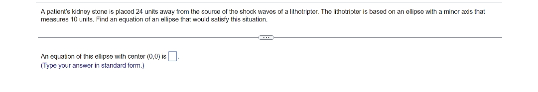 A patient's kidney stone is placed 24 units away from the source of the shock waves of a lithotripter. The lithotripter is based on an ellipse with a minor axis that
measures 10 units. Find an equation of an ellipse that would satisfy this situation.
An equation of this ellipse with center (0,0) is
(Type your answer in standard form.)
(***)