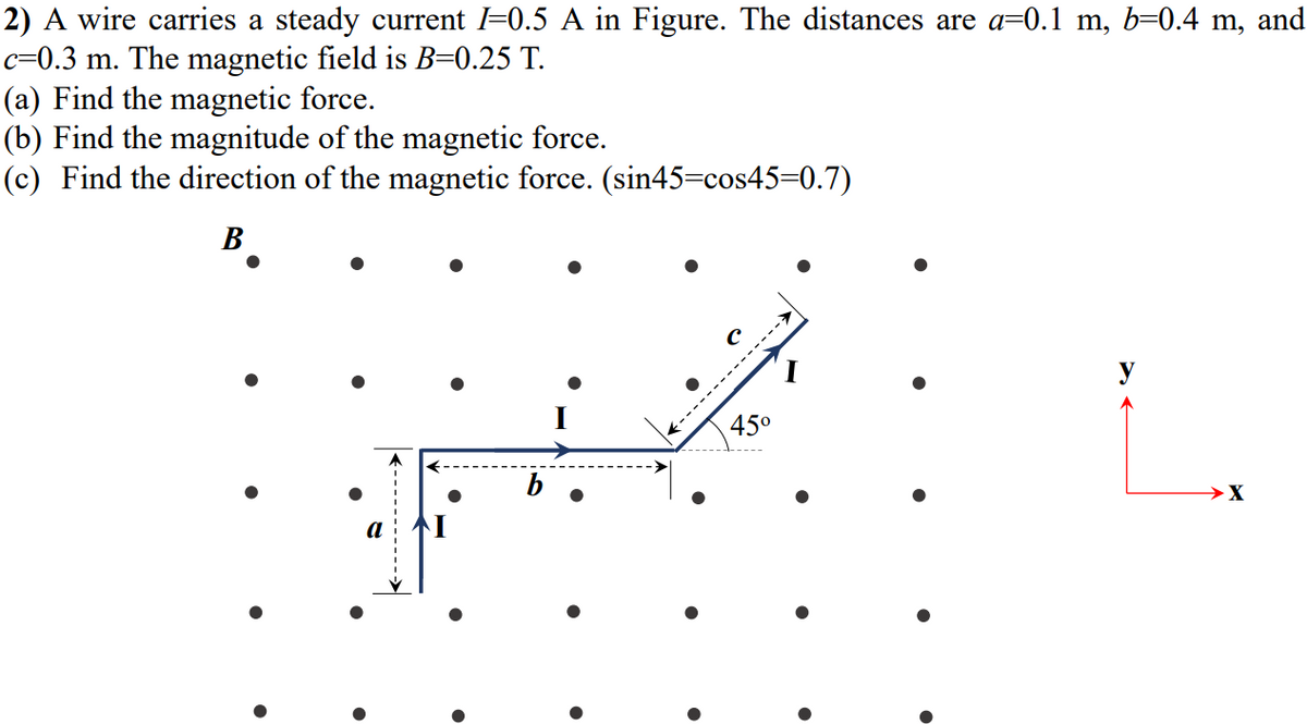 2) A wire carries a steady current l=0.5 A in Figure. The distances are a=0.1 m, b=0.4 m, and
c=0.3 m. The magnetic field is B=0.25 T.
(a) Find the magnetic force.
(b) Find the magnitude of the magnetic force.
(c) Find the direction of the magnetic force. (sin45=cos45=0.7)
B
45°
:-----------
