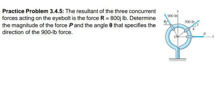 Practice Problem 3.4.5: The resultant of the three concurrent
900 Ib
forces acting on the eyebolt is the force R = 800j Ib. Determine
the magnitude of the force Pand the angle 0 that specifies the
500 Ib
direction of the 900-lb force.
