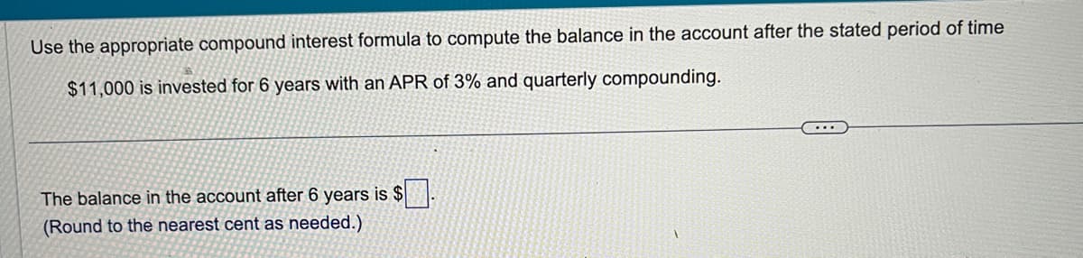Use the appropriate compound interest formula to compute the balance in the account after the stated period of time
$11,000 is invested for 6 years with an APR of 3% and quarterly compounding.
The balance in the account after 6 years is $
(Round to the nearest cent as needed.)