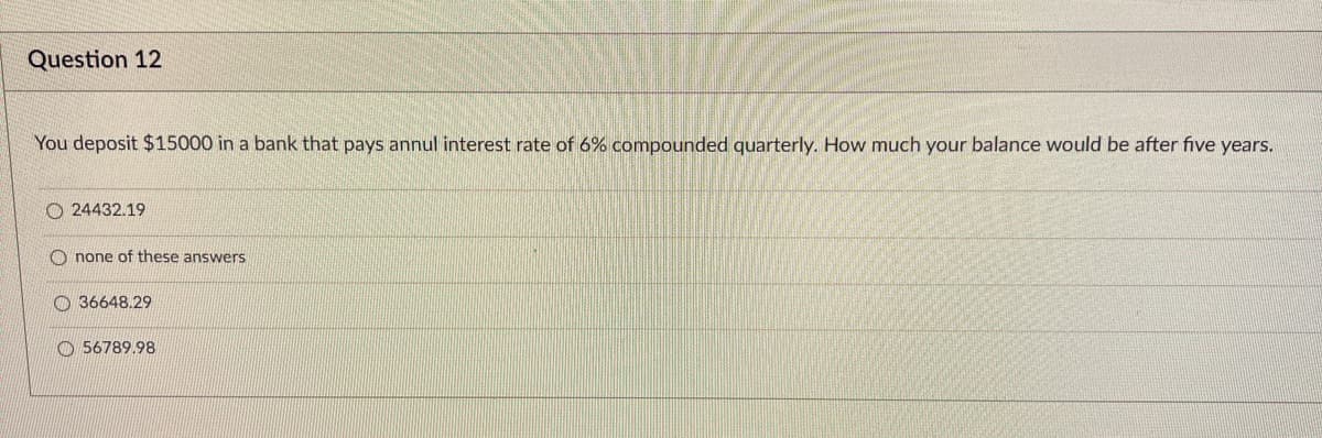 Question 12
You deposit $15000 in a bank that pays annul interest rate of 6% compounded quarterly. How much your balance would be after five years.
24432.19
Onone of these answers
36648.29
56789.98