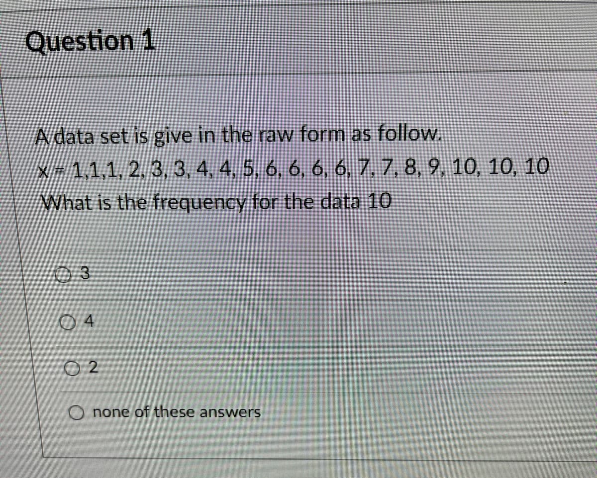 Question 1
A data set is give in the raw form as follow.
x = 1,1,1, 2, 3, 3, 4, 4, 5, 6, 6, 6, 6, 7, 7, 8, 9, 10, 10, 10
What is the frequency for the data 10
3
04
02
none of these answers
