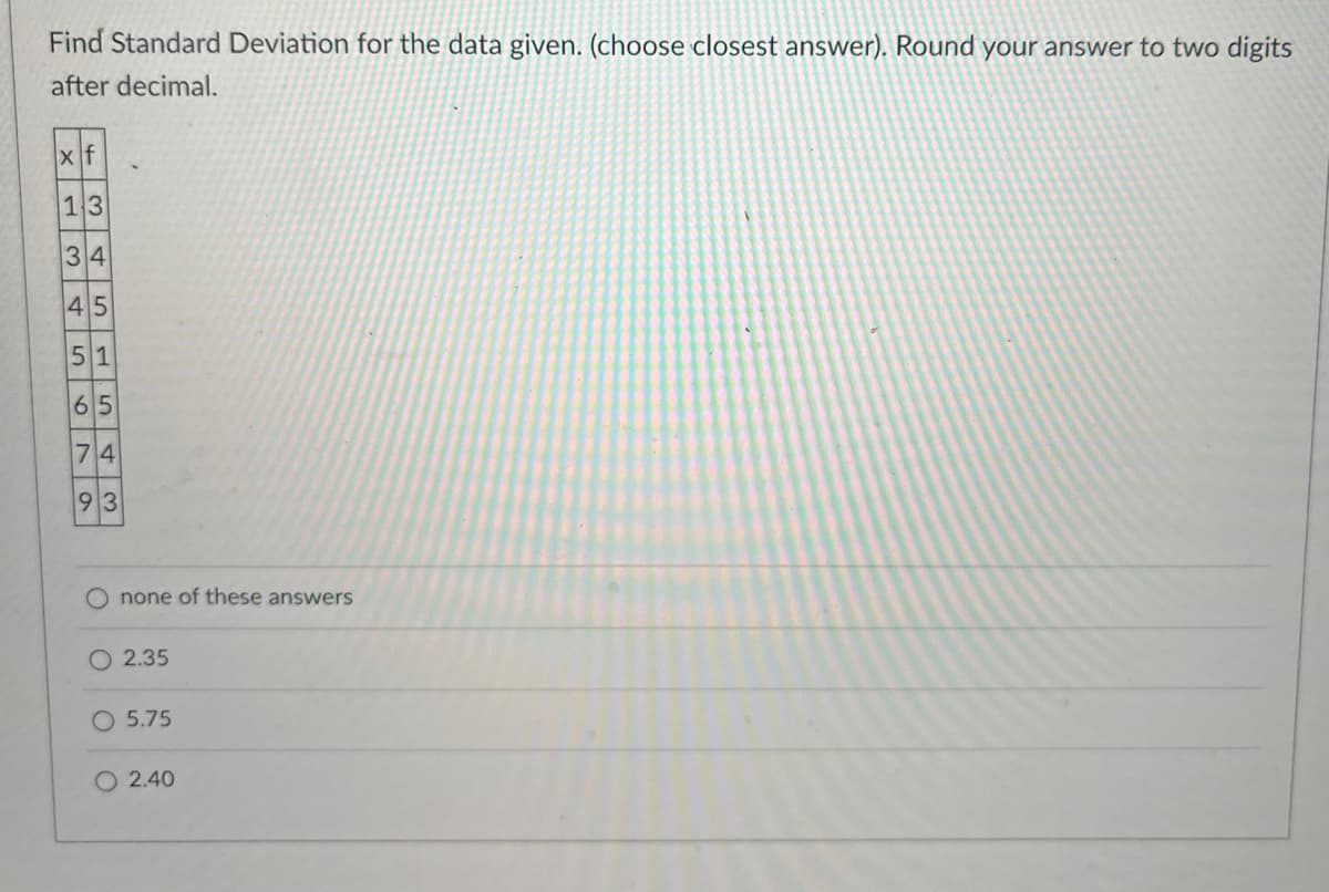 Find Standard Deviation for the data given. (choose closest answer). Round your answer to two digits
after decimal.
xf
13
34
45
51
65
74
93
O
none of these answers
2.35
O 5.75
O 2.40