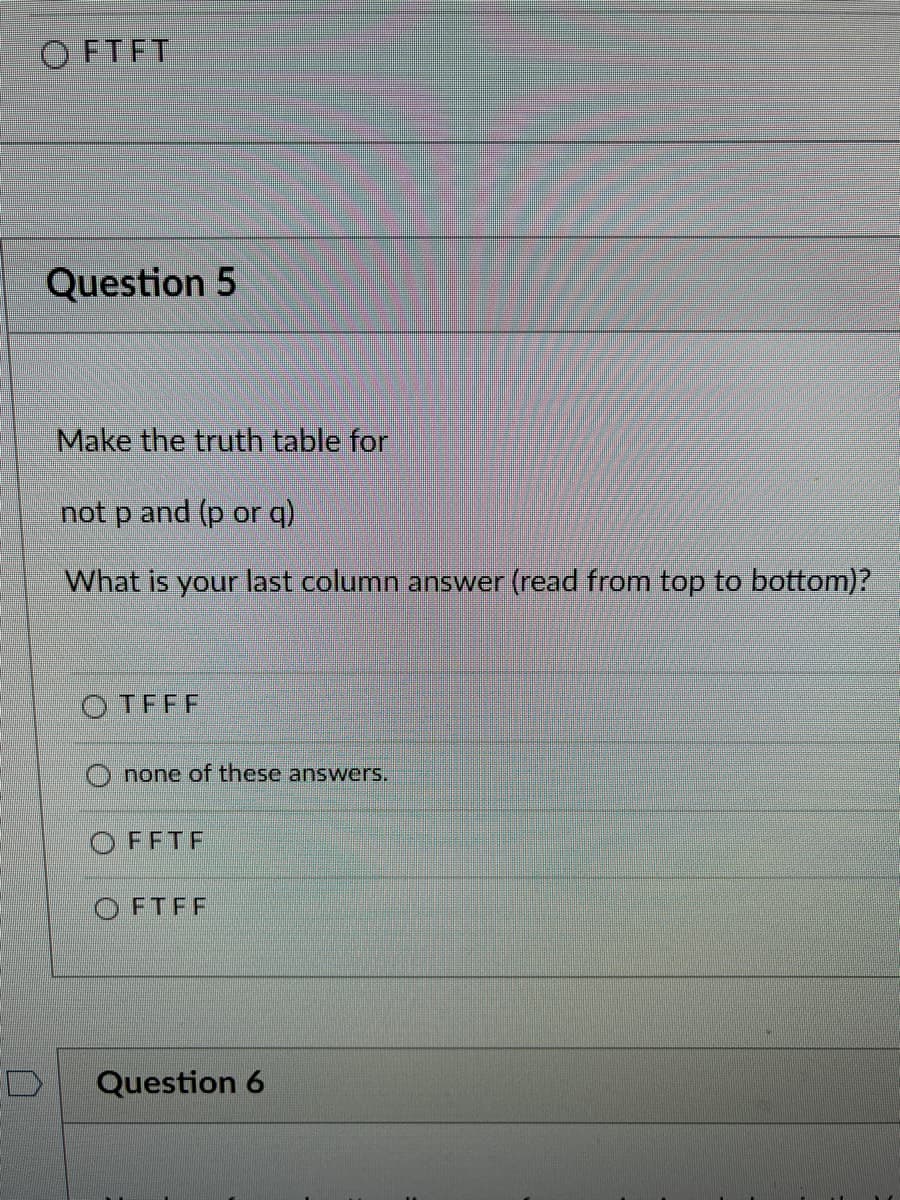OFTFT
D
Question 5
Make the truth table for
not p and (p or q)
What is your last column answer (read from top to bottom)?
OTFFF
none of these answers.
FFTF
OFTFF
Question 6