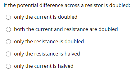 If the potential difference across a resistor is doubled:
O only the current is doubled
both the current and resistance are doubled
O only the resistance is doubled
O only the resistance is halved
O only the current is halved

