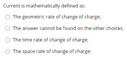 Current is mathematically defined as:
O The geometric rate of change of charge;
O The answer cannot be found on the other choices.
O The time rate of change of charge;
O The space rate of change of charge;
