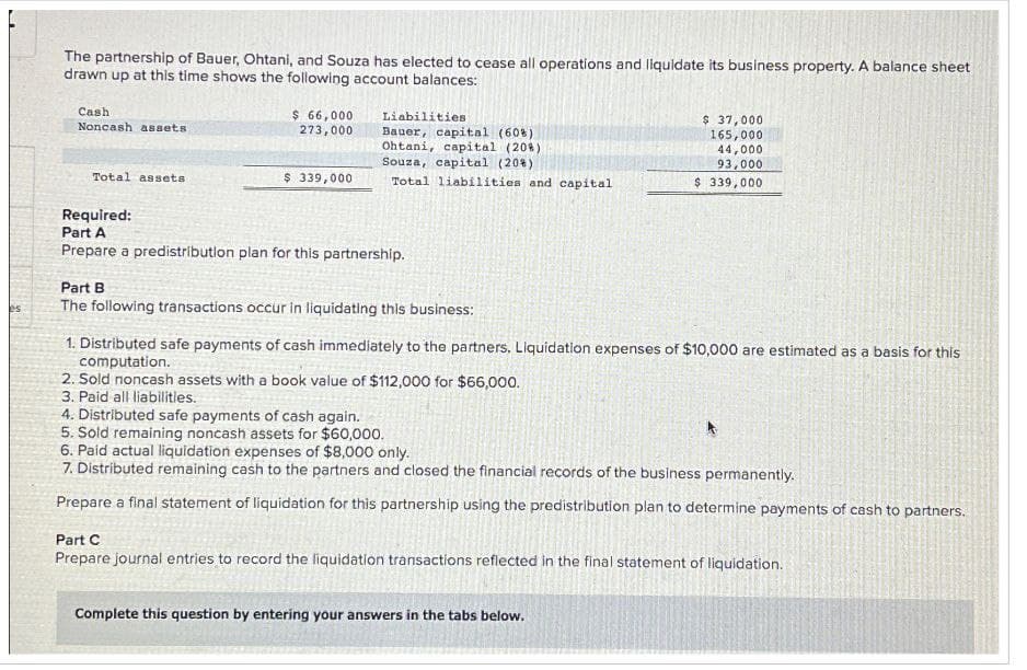 The partnership of Bauer, Ohtani, and Souza has elected to cease all operations and liquidate its business property. A balance sheet
drawn up at this time shows the following account balances:
Cash
Noncash assets
$ 66,000
273,000
Liabilities
Bauer, capital (60%)
Ohtani, capital (20%)
Souza, capital (20%)
$ 37,000
165,000
44,000
93,000
Total assets
$ 339,000
Total liabilities and capital
$ 339,000
Required:
Part A
Prepare a predistribution plan for this partnership.
Part B
es
The following transactions occur in liquidating this business:
1. Distributed safe payments of cash immediately to the partners. Liquidation expenses of $10,000 are estimated as a basis for this
computation.
2. Sold noncash assets with a book value of $112,000 for $66,000.
3. Paid all liabilities..
4. Distributed safe payments of cash again.
5. Sold remaining noncash assets for $60,000.
6. Paid actual liquidation expenses of $8,000 only.
7. Distributed remaining cash to the partners and closed the financial records of the business permanently.
Prepare a final statement of liquidation for this partnership using the predistribution plan to determine payments of cash to partners.
Part C
Prepare journal entries to record the liquidation transactions reflected in the final statement of liquidation.
Complete this question by entering your answers in the tabs below.