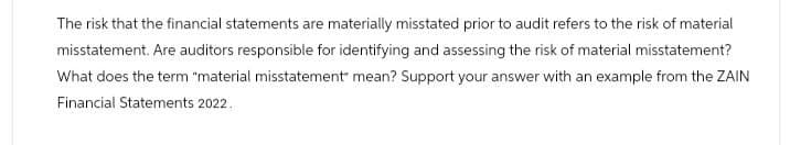 The risk that the financial statements are materially misstated prior to audit refers to the risk of material
misstatement. Are auditors responsible for identifying and assessing the risk of material misstatement?
What does the term "material misstatement" mean? Support your answer with an example from the ZAIN
Financial Statements 2022.